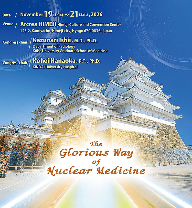 The Glorious Way of Nuclear Medicine/[Date]Nov.19-21,2026 [Venue]Arcrea HIMEJI(Himeji Culture and Convention Center)/The 66th Annual Scientific Meeting of the Japanese Society of Nuclear Medicine Congress chair Kazunari Ishii,M.D.,Ph.D./The 46th Annual Meeting of the Japanese Society of Nuclear Medicine Technology Congress chair Kohei Hanaoka,R.T.,Ph.D.